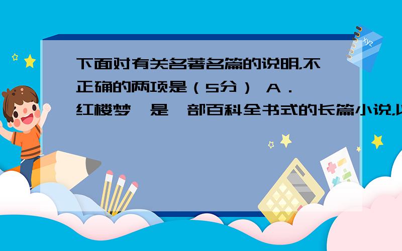 下面对有关名著名篇的说明，不正确的两项是（5分） A．《红楼梦》是一部百科全书式的长篇小说，以宝黛爱情悲剧为主线，以四大