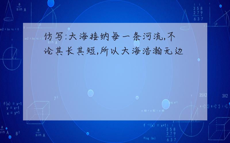 仿写:大海接纳每一条河流,不论其长其短,所以大海浩瀚无边