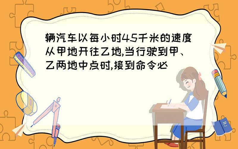 辆汽车以每小时45千米的速度从甲地开往乙地,当行驶到甲、乙两地中点时,接到命令必