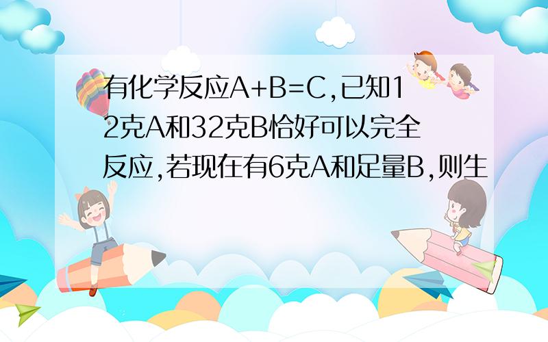 有化学反应A+B=C,已知12克A和32克B恰好可以完全反应,若现在有6克A和足量B,则生