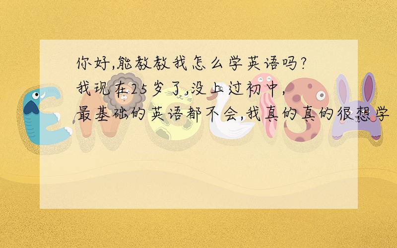 你好,能教教我怎么学英语吗?我现在25岁了,没上过初中,最基础的英语都不会,我真的真的很想学