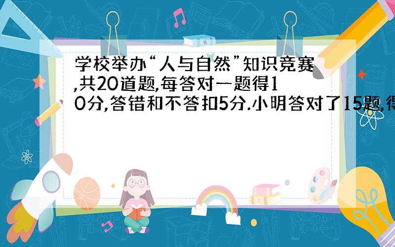 学校举办“人与自然”知识竞赛,共20道题,每答对一题得10分,答错和不答扣5分.小明答对了15题,得分超