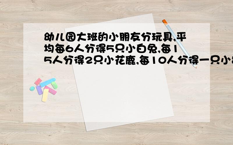 幼儿园大班的小朋友分玩具,平均每6人分得5只小白兔,每15人分得2只小花鹿,每10人分得一只小狗熊.结果平均每人得到一个