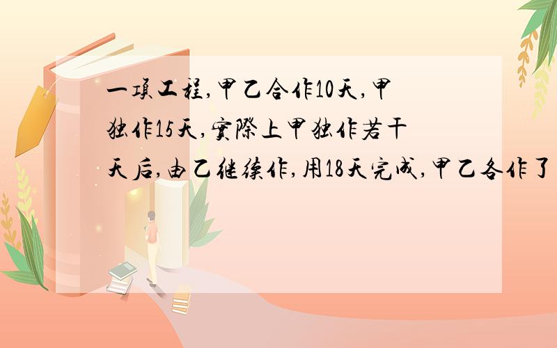 一项工程,甲乙合作10天,甲独作15天,实际上甲独作若干天后,由乙继续作,用18天完成,甲乙各作了多少天