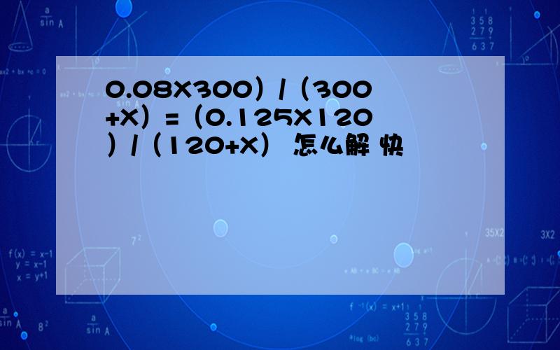 0.08X300）/（300+X）=（0.125X120）/（120+X） 怎么解 快