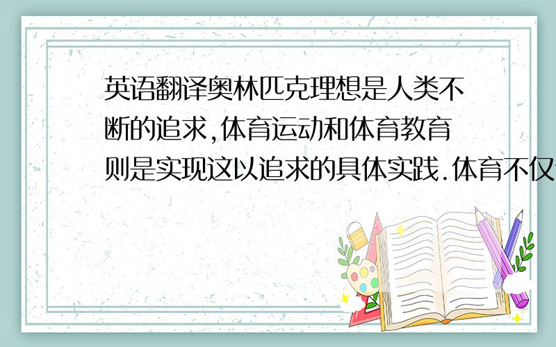 英语翻译奥林匹克理想是人类不断的追求,体育运动和体育教育则是实现这以追求的具体实践.体育不仅让我们拥有强健的体魄,更让我