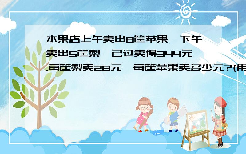 水果店上午卖出8筐苹果,下午卖出5筐梨,已过卖得344元.每筐梨卖28元,每筐苹果卖多少元?(用方程解答）