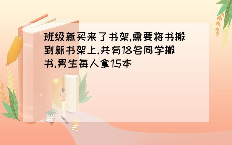 班级新买来了书架,需要将书搬到新书架上.共有18名同学搬书,男生每人拿15本