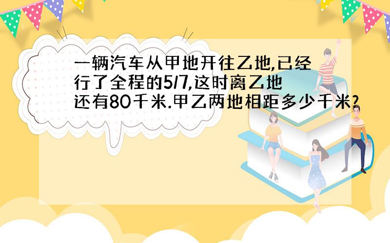 一辆汽车从甲地开往乙地,已经行了全程的5/7,这时离乙地还有80千米.甲乙两地相距多少千米?