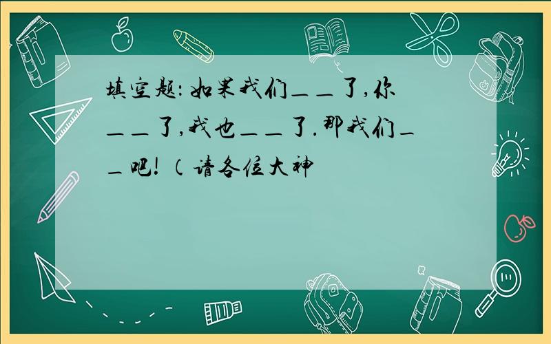 填空题： 如果我们＿＿了,你＿＿了,我也＿＿了.那我们__吧! （请各位大神