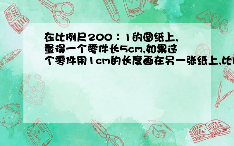 在比例尺200∶1的图纸上,量得一个零件长5cm,如果这个零件用1cm的长度画在另一张纸上,比例尺是多少?