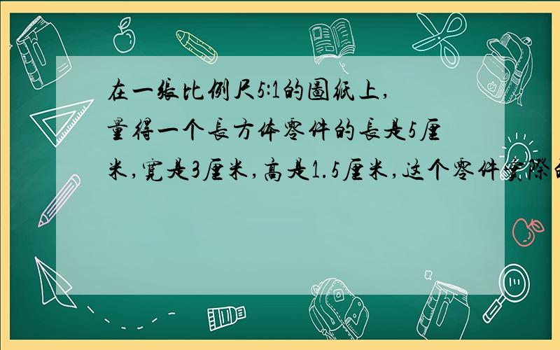 在一张比例尺5:1的图纸上,量得一个长方体零件的长是5厘米,宽是3厘米,高是1.5厘米,这个零件实际的体积是?