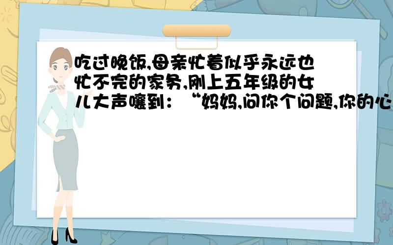 吃过晚饭,母亲忙着似乎永远也忙不完的家务,刚上五年级的女儿大声嚷到：“妈妈,问你个问题,你的心愿是