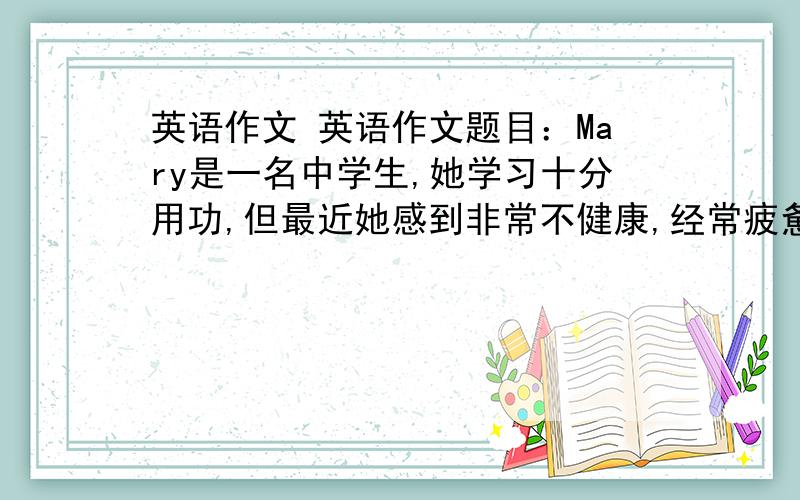 英语作文 英语作文题目：Mary是一名中学生,她学习十分用功,但最近她感到非常不健康,经常疲惫和头痛,她觉得压力大,请你