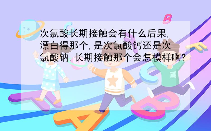 次氯酸长期接触会有什么后果,漂白得那个,是次氯酸钙还是次氯酸钠.长期接触那个会怎模样啊?