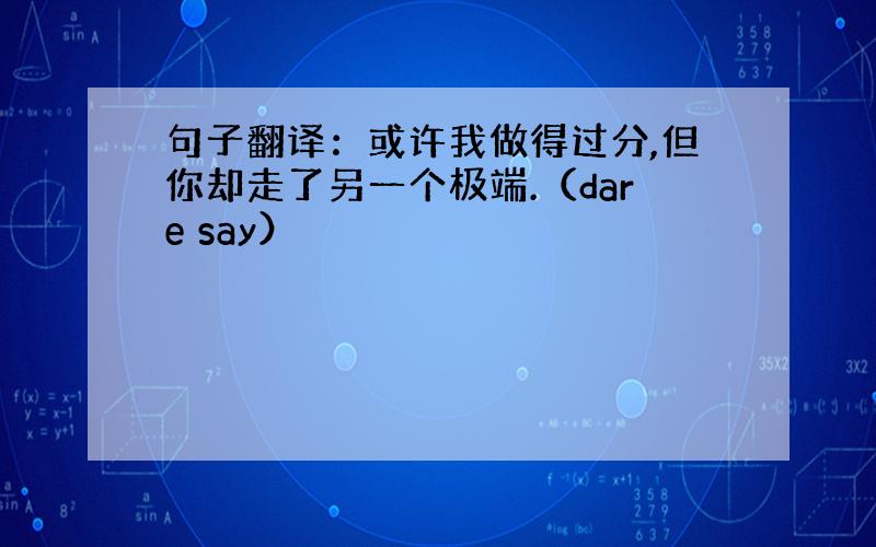 句子翻译：或许我做得过分,但你却走了另一个极端.（dare say）