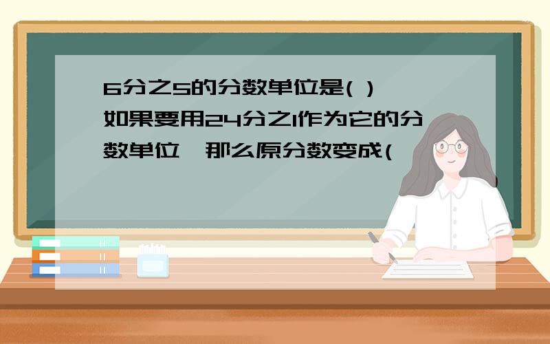 6分之5的分数单位是( ),如果要用24分之1作为它的分数单位,那么原分数变成(