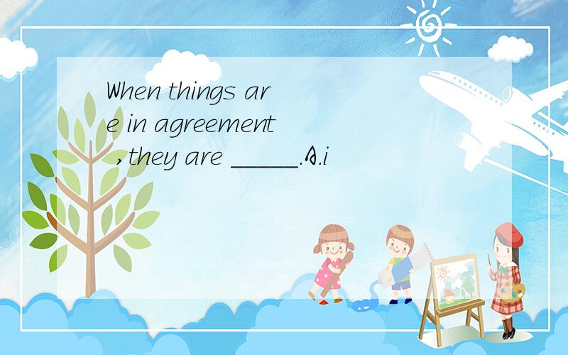 When things are in agreement ,they are _____.A.i