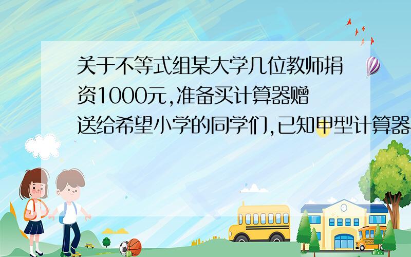 关于不等式组某大学几位教师捐资1000元,准备买计算器赠送给希望小学的同学们,已知甲型计算器40元一个,乙型计算器20元