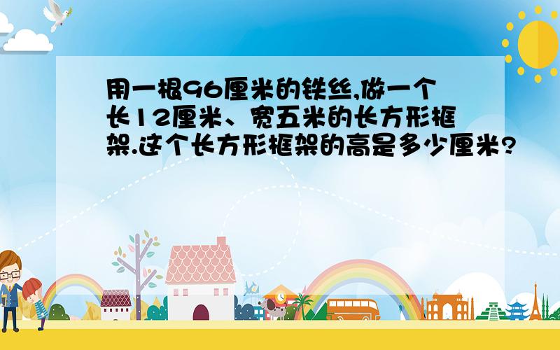 用一根96厘米的铁丝,做一个长12厘米、宽五米的长方形框架.这个长方形框架的高是多少厘米?