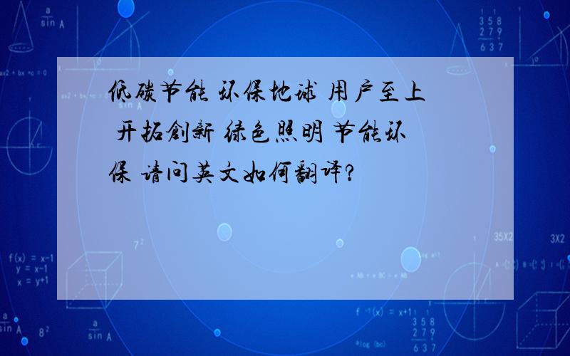 低碳节能 环保地球 用户至上 开拓创新 绿色照明 节能环保 请问英文如何翻译?