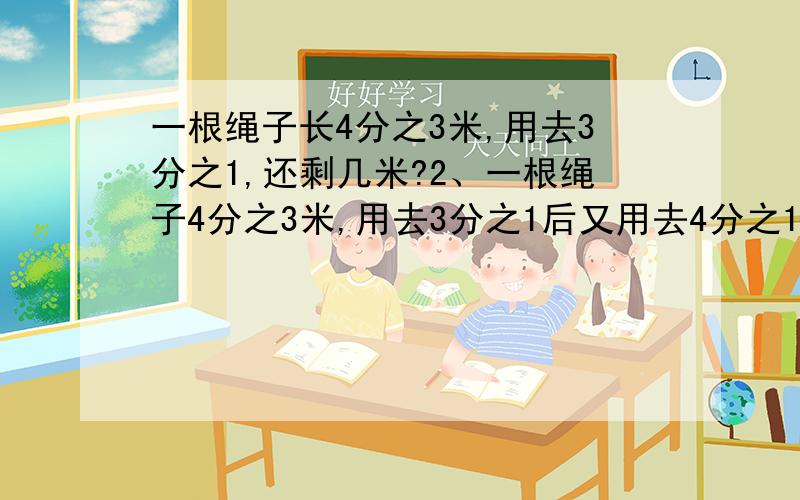 一根绳子长4分之3米,用去3分之1,还剩几米?2、一根绳子4分之3米,用去3分之1后又用去4分之1米,