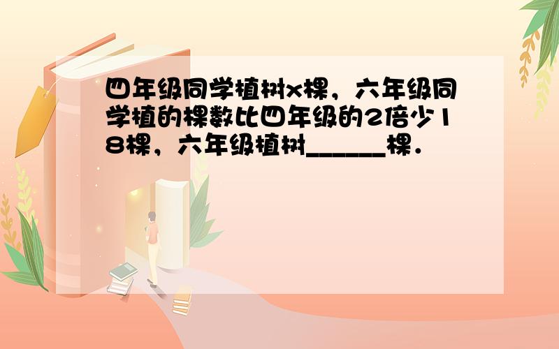 四年级同学植树x棵，六年级同学植的棵数比四年级的2倍少18棵，六年级植树______棵．