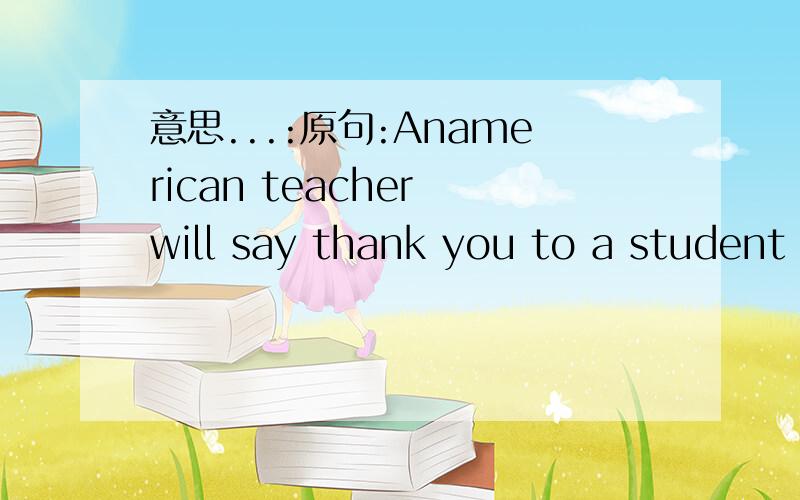 意思...:原句:Anamerican teacher will say thank you to a student