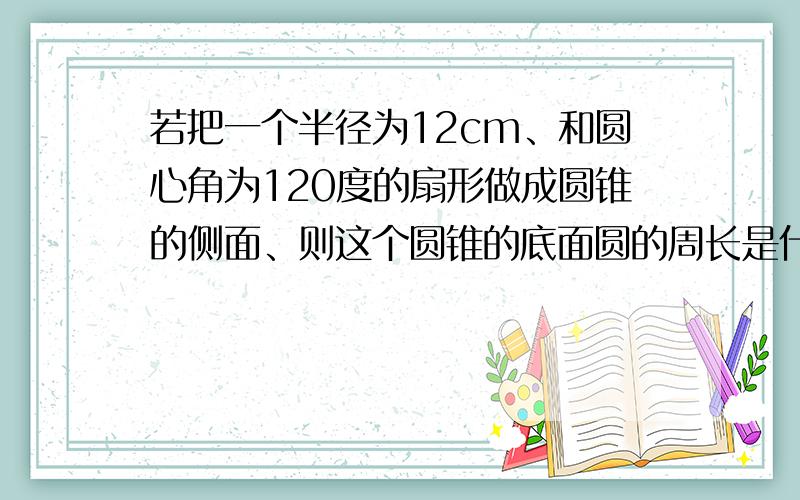 若把一个半径为12cm、和圆心角为120度的扇形做成圆锥的侧面、则这个圆锥的底面圆的周长是什么半径是什么、