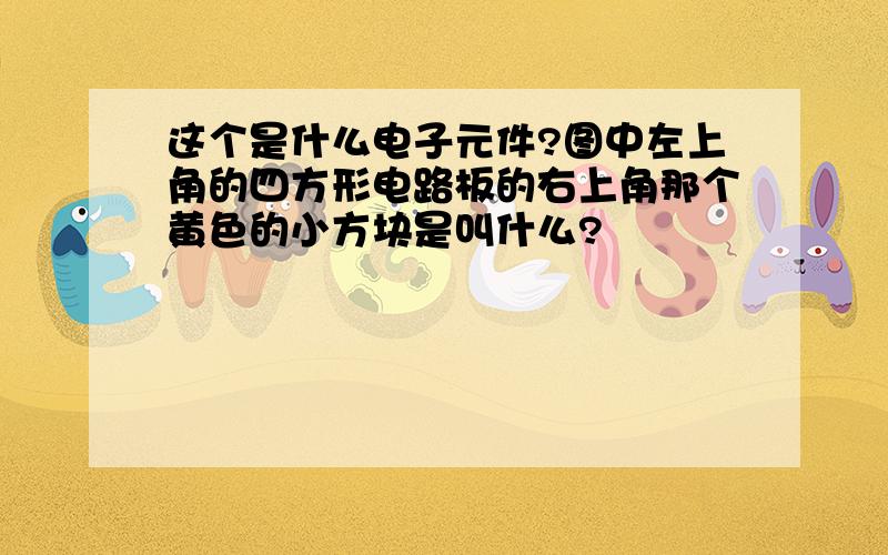 这个是什么电子元件?图中左上角的四方形电路板的右上角那个黄色的小方块是叫什么?