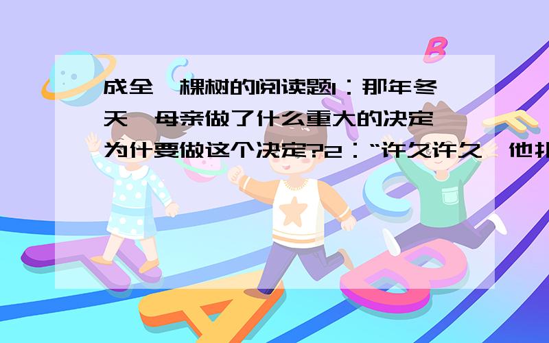 成全一棵树的阅读题1：那年冬天,母亲做了什么重大的决定,为什要做这个决定?2：“许久许久,他扑通一声跪了下来,跪在了母亲