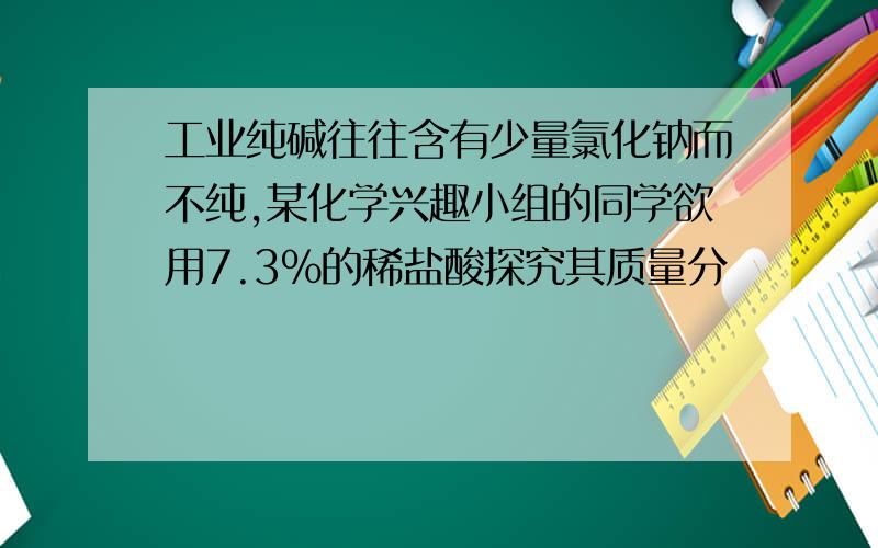 工业纯碱往往含有少量氯化钠而不纯,某化学兴趣小组的同学欲用7.3%的稀盐酸探究其质量分