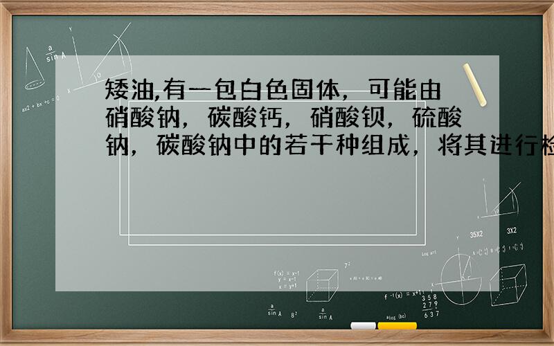 矮油,有一包白色固体，可能由硝酸钠，碳酸钙，硝酸钡，硫酸钠，碳酸钠中的若干种组成，将其进行检验其过程和结果如下。原白色固