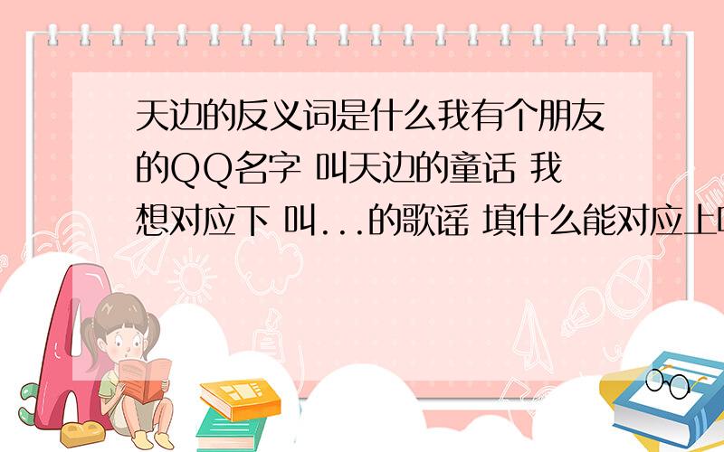 天边的反义词是什么我有个朋友的QQ名字 叫天边的童话 我想对应下 叫...的歌谣 填什么能对应上呢