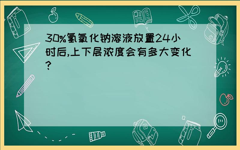 30%氢氧化钠溶液放置24小时后,上下层浓度会有多大变化?