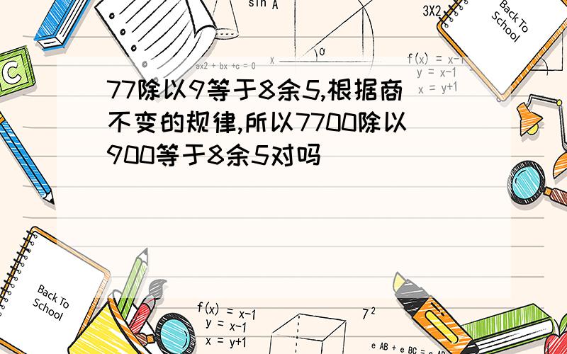 77除以9等于8余5,根据商不变的规律,所以7700除以900等于8余5对吗