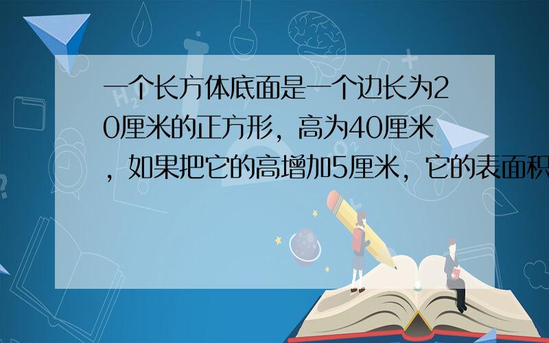 一个长方体底面是一个边长为20厘米的正方形，高为40厘米，如果把它的高增加5厘米，它的表面积会增加多少？