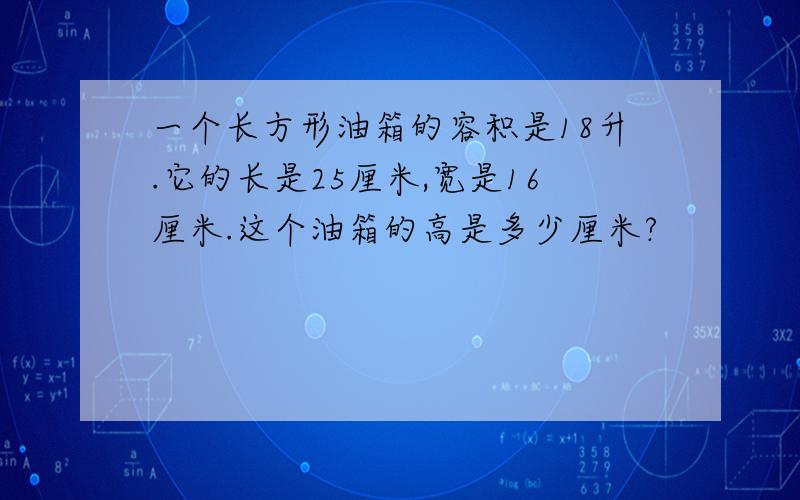 一个长方形油箱的容积是18升.它的长是25厘米,宽是16厘米.这个油箱的高是多少厘米?