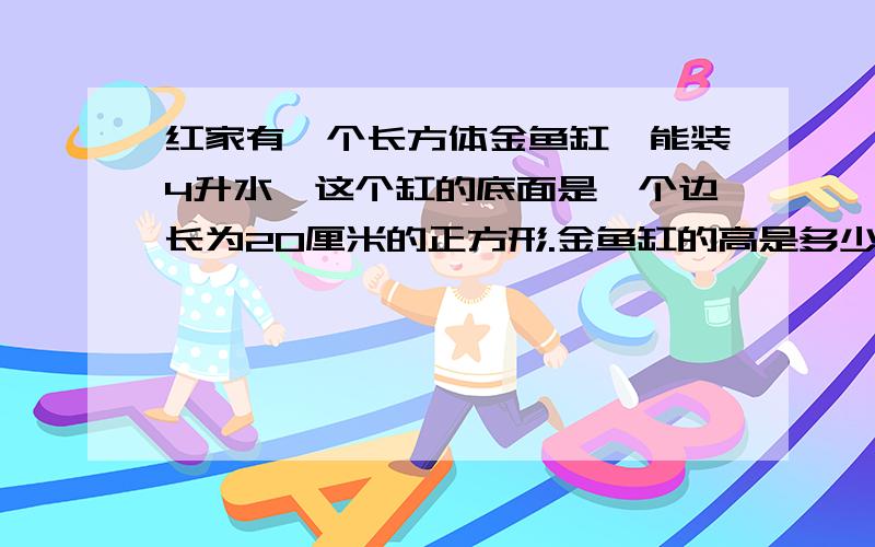 红家有一个长方体金鱼缸,能装4升水,这个缸的底面是一个边长为20厘米的正方形.金鱼缸的高是多少厘米?