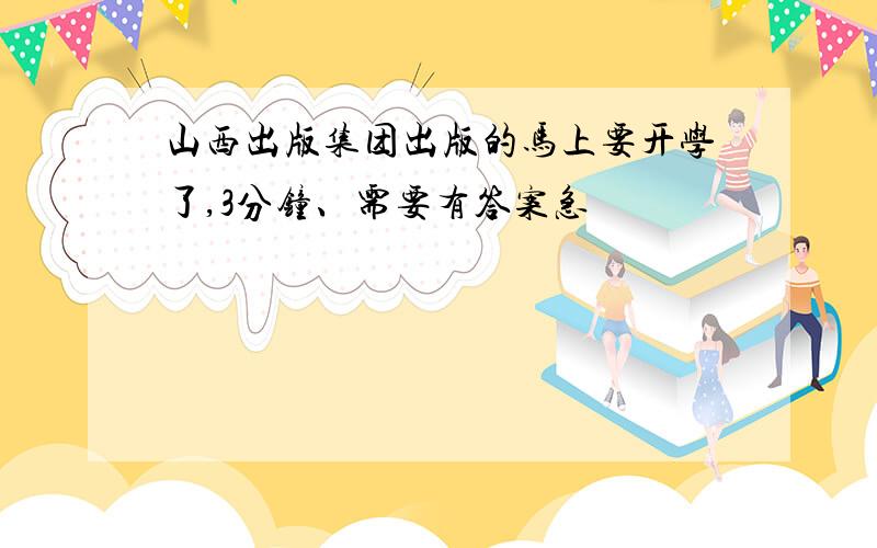 山西出版集团出版的马上要开学了,3分钟、需要有答案急