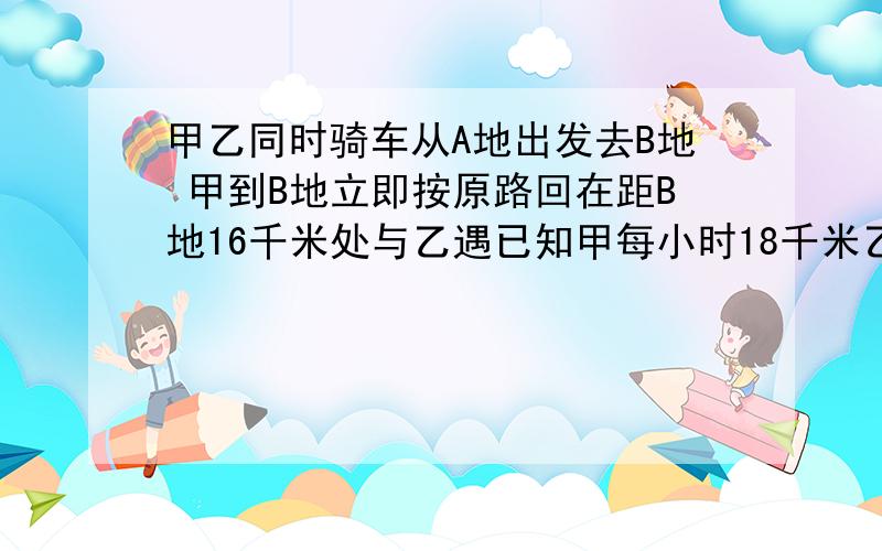 甲乙同时骑车从A地出发去B地 甲到B地立即按原路回在距B地16千米处与乙遇已知甲每小时18千米乙14求两地距离