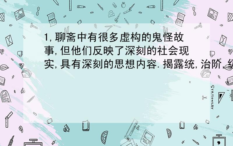 1,聊斋中有很多虚构的鬼怪故事,但他们反映了深刻的社会现实,具有深刻的思想内容.揭露统,治阶,级对人民的残害,压迫,反映