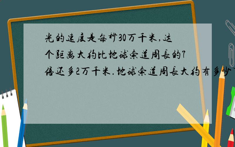 光的速度是每秒30万千米,这个距离大约比地球索道周长的7倍还多2万千米.地球索道周长大约有多少万千米?