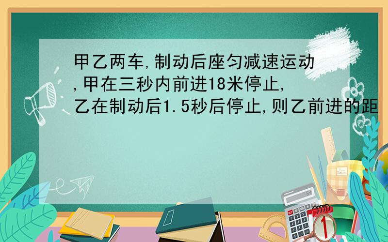 甲乙两车,制动后座匀减速运动,甲在三秒内前进18米停止,乙在制动后1.5秒后停止,则乙前进的距