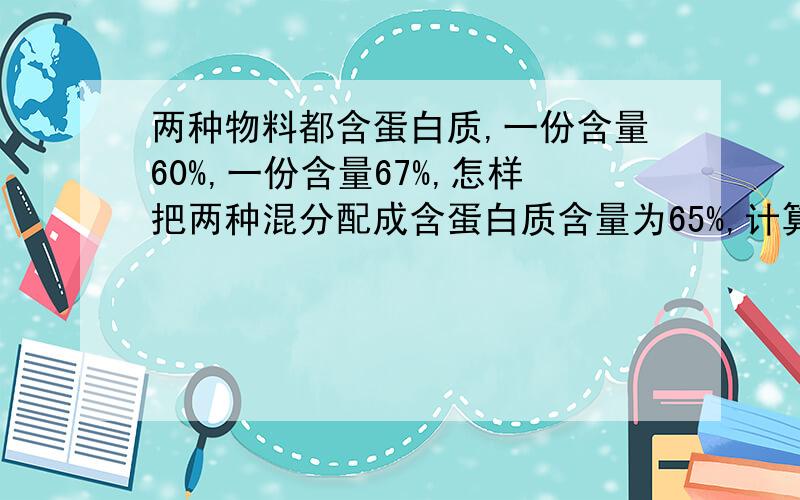 两种物料都含蛋白质,一份含量60%,一份含量67%,怎样把两种混分配成含蛋白质含量为65%,计算方式如何?