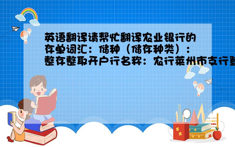 英语翻译请帮忙翻译农业银行的存单词汇：储种（储存种类）：整存整取开户行名称：农行莱州市支行登海分理处银行签章：不通兑 自