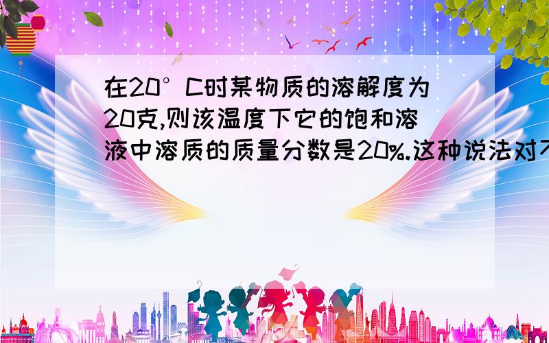 在20°C时某物质的溶解度为20克,则该温度下它的饱和溶液中溶质的质量分数是20%.这种说法对不对?为什么?