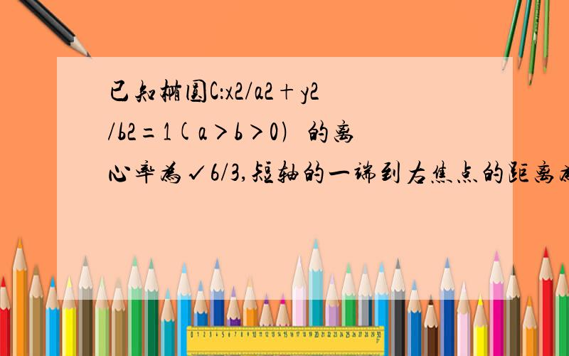 已知椭圆C：x2/a2+y2/b2=1(a＞b＞0﹚的离心率为√6/3,短轴的一端到右焦点的距离为√3.