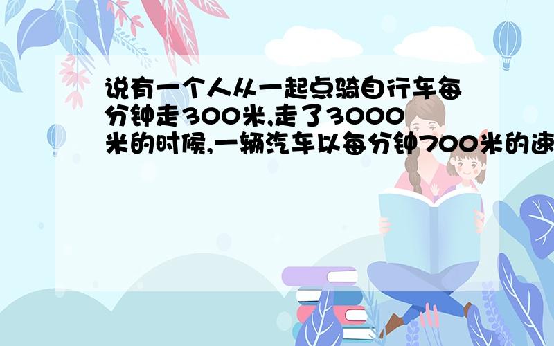 说有一个人从一起点骑自行车每分钟走300米,走了3000米的时候,一辆汽车以每分钟700米的速度也从该起点去追赶,汽车跑