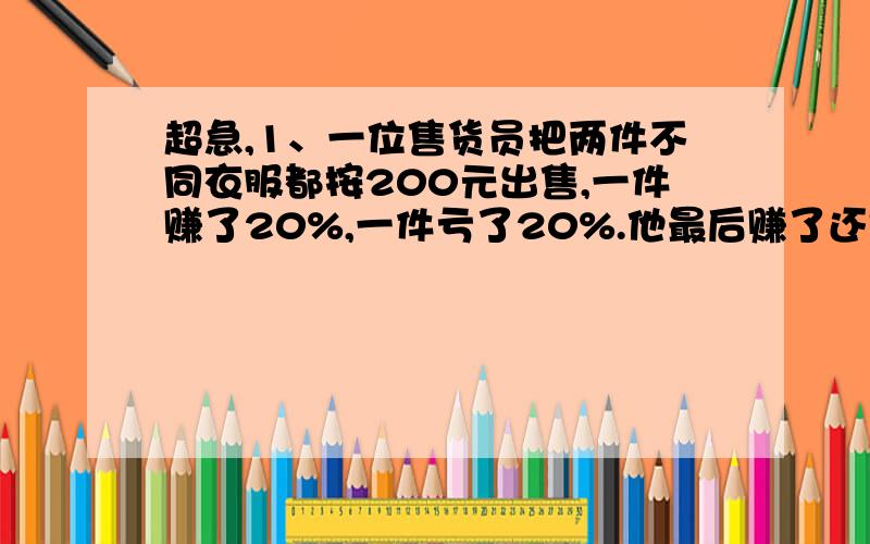 超急,1、一位售货员把两件不同衣服都按200元出售,一件赚了20%,一件亏了20%.他最后赚了还是亏了?赚了或亏了多少2